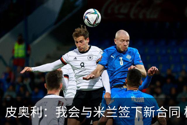 皮奥利：我会与米兰签下新合同 梅西亚斯才刚上路